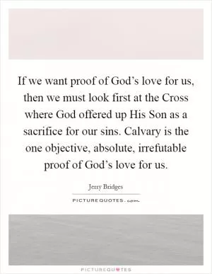 If we want proof of God’s love for us, then we must look first at the Cross where God offered up His Son as a sacrifice for our sins. Calvary is the one objective, absolute, irrefutable proof of God’s love for us Picture Quote #1