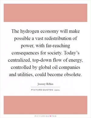 The hydrogen economy will make possible a vast redistribution of power, with far-reaching consequences for society. Today’s centralized, top-down flow of energy, controlled by global oil companies and utilities, could become obsolete Picture Quote #1