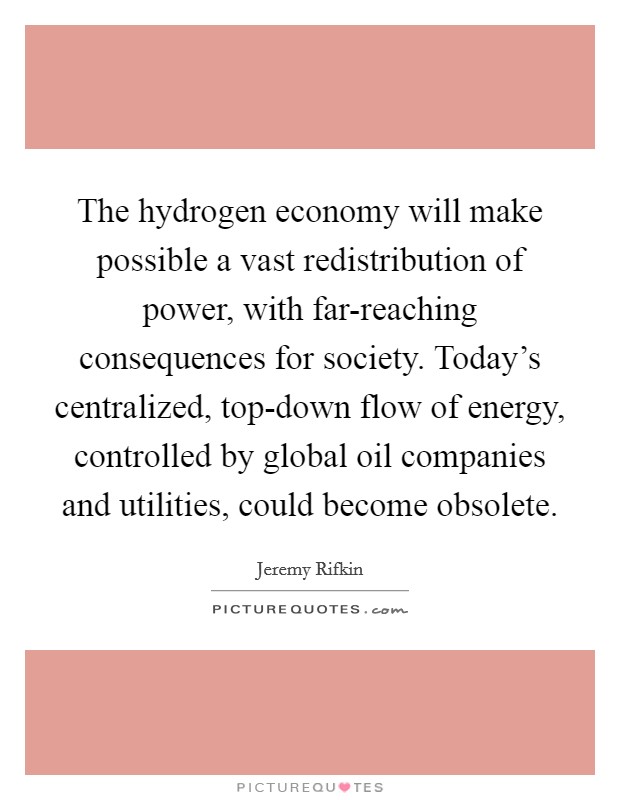 The hydrogen economy will make possible a vast redistribution of power, with far-reaching consequences for society. Today's centralized, top-down flow of energy, controlled by global oil companies and utilities, could become obsolete Picture Quote #1