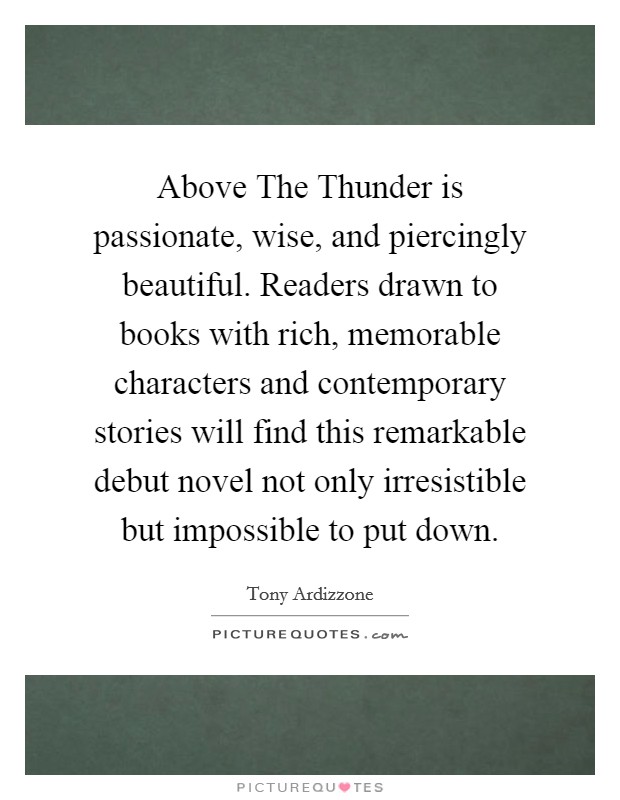 Above The Thunder is passionate, wise, and piercingly beautiful. Readers drawn to books with rich, memorable characters and contemporary stories will find this remarkable debut novel not only irresistible but impossible to put down Picture Quote #1