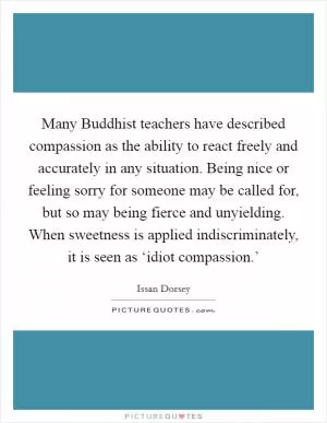 Many Buddhist teachers have described compassion as the ability to react freely and accurately in any situation. Being nice or feeling sorry for someone may be called for, but so may being fierce and unyielding. When sweetness is applied indiscriminately, it is seen as ‘idiot compassion.’ Picture Quote #1