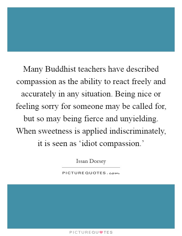 Many Buddhist teachers have described compassion as the ability to react freely and accurately in any situation. Being nice or feeling sorry for someone may be called for, but so may being fierce and unyielding. When sweetness is applied indiscriminately, it is seen as ‘idiot compassion.' Picture Quote #1