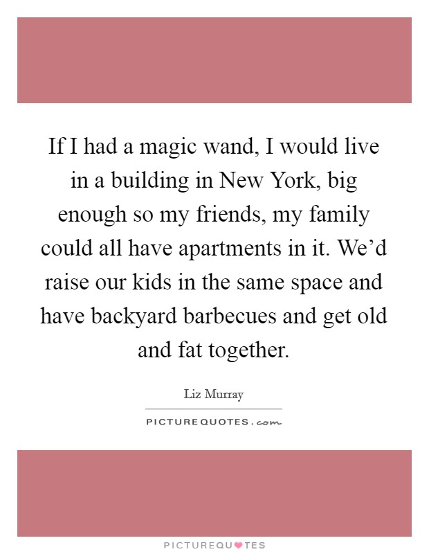If I had a magic wand, I would live in a building in New York, big enough so my friends, my family could all have apartments in it. We’d raise our kids in the same space and have backyard barbecues and get old and fat together Picture Quote #1