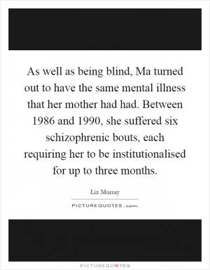 As well as being blind, Ma turned out to have the same mental illness that her mother had had. Between 1986 and 1990, she suffered six schizophrenic bouts, each requiring her to be institutionalised for up to three months Picture Quote #1