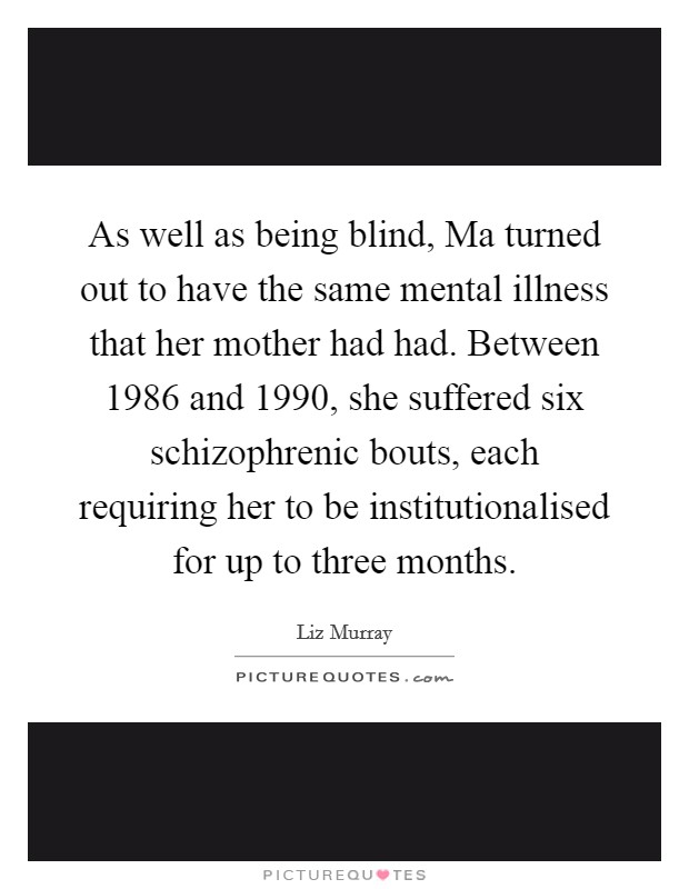 As well as being blind, Ma turned out to have the same mental illness that her mother had had. Between 1986 and 1990, she suffered six schizophrenic bouts, each requiring her to be institutionalised for up to three months Picture Quote #1