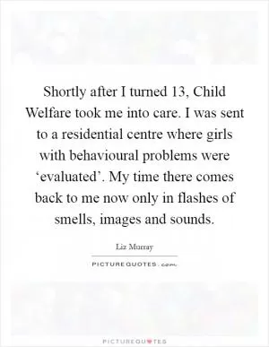 Shortly after I turned 13, Child Welfare took me into care. I was sent to a residential centre where girls with behavioural problems were ‘evaluated’. My time there comes back to me now only in flashes of smells, images and sounds Picture Quote #1