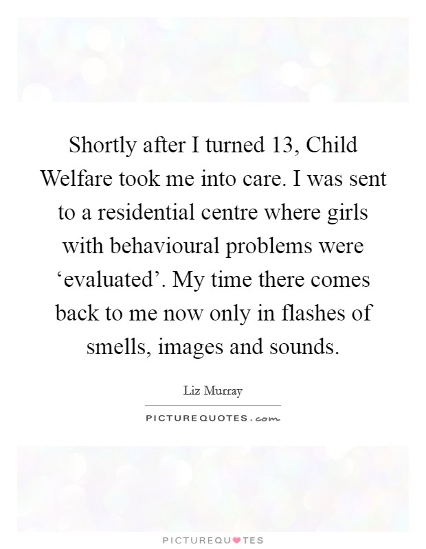 Shortly after I turned 13, Child Welfare took me into care. I was sent to a residential centre where girls with behavioural problems were ‘evaluated'. My time there comes back to me now only in flashes of smells, images and sounds Picture Quote #1