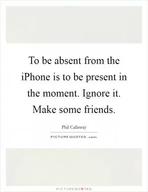 To be absent from the iPhone is to be present in the moment. Ignore it. Make some friends Picture Quote #1