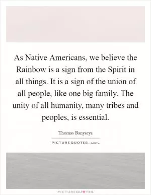 As Native Americans, we believe the Rainbow is a sign from the Spirit in all things. It is a sign of the union of all people, like one big family. The unity of all humanity, many tribes and peoples, is essential Picture Quote #1