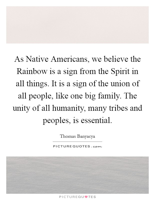 As Native Americans, we believe the Rainbow is a sign from the Spirit in all things. It is a sign of the union of all people, like one big family. The unity of all humanity, many tribes and peoples, is essential Picture Quote #1