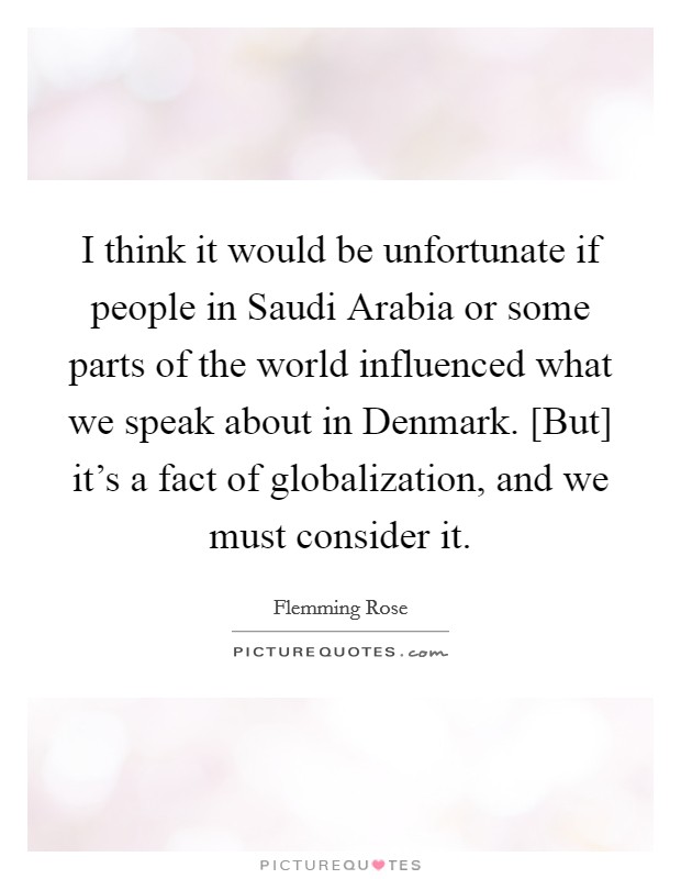 I think it would be unfortunate if people in Saudi Arabia or some parts of the world influenced what we speak about in Denmark. [But] it's a fact of globalization, and we must consider it Picture Quote #1