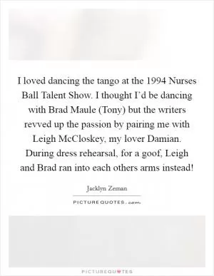 I loved dancing the tango at the 1994 Nurses Ball Talent Show. I thought I’d be dancing with Brad Maule (Tony) but the writers revved up the passion by pairing me with Leigh McCloskey, my lover Damian. During dress rehearsal, for a goof, Leigh and Brad ran into each others arms instead! Picture Quote #1