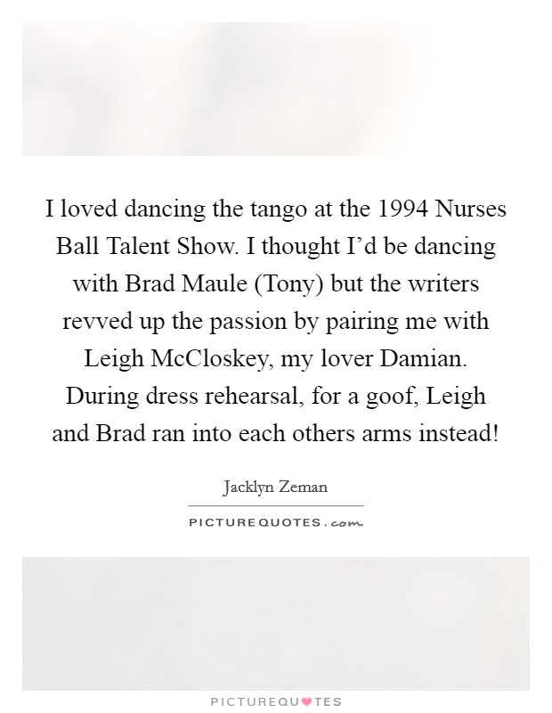 I loved dancing the tango at the 1994 Nurses Ball Talent Show. I thought I'd be dancing with Brad Maule (Tony) but the writers revved up the passion by pairing me with Leigh McCloskey, my lover Damian. During dress rehearsal, for a goof, Leigh and Brad ran into each others arms instead! Picture Quote #1