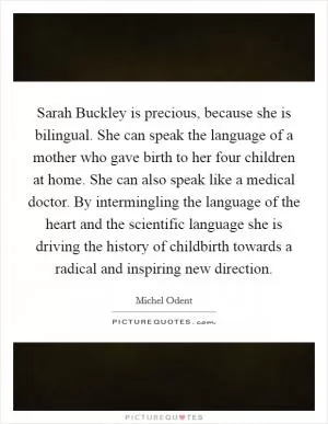 Sarah Buckley is precious, because she is bilingual. She can speak the language of a mother who gave birth to her four children at home. She can also speak like a medical doctor. By intermingling the language of the heart and the scientific language she is driving the history of childbirth towards a radical and inspiring new direction Picture Quote #1