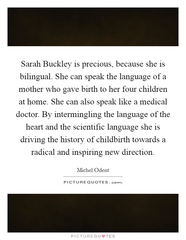 Sarah Buckley is precious, because she is bilingual. She can speak the language of a mother who gave birth to her four children at home. She can also speak like a medical doctor. By intermingling the language of the heart and the scientific language she is driving the history of childbirth towards a radical and inspiring new direction Picture Quote #1