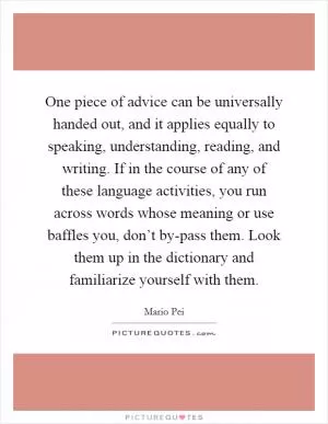 One piece of advice can be universally handed out, and it applies equally to speaking, understanding, reading, and writing. If in the course of any of these language activities, you run across words whose meaning or use baffles you, don’t by-pass them. Look them up in the dictionary and familiarize yourself with them Picture Quote #1