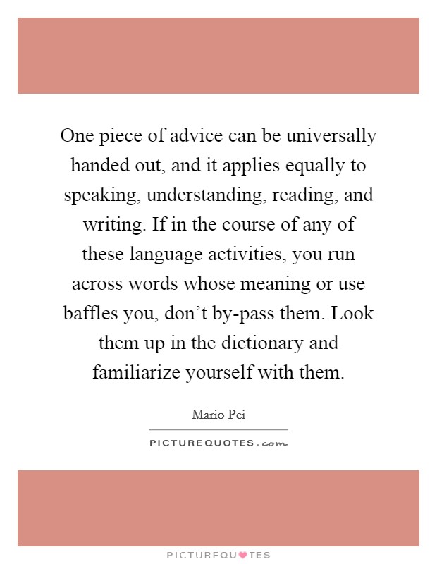 One piece of advice can be universally handed out, and it applies equally to speaking, understanding, reading, and writing. If in the course of any of these language activities, you run across words whose meaning or use baffles you, don't by-pass them. Look them up in the dictionary and familiarize yourself with them Picture Quote #1