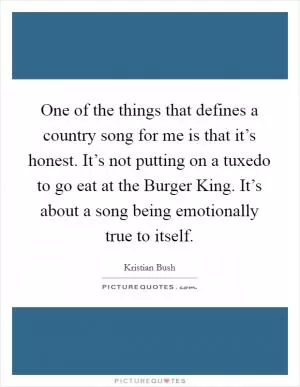 One of the things that defines a country song for me is that it’s honest. It’s not putting on a tuxedo to go eat at the Burger King. It’s about a song being emotionally true to itself Picture Quote #1