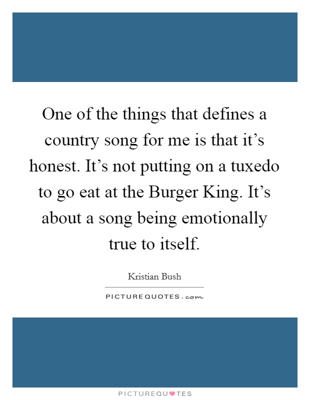 One of the things that defines a country song for me is that it's honest. It's not putting on a tuxedo to go eat at the Burger King. It's about a song being emotionally true to itself Picture Quote #1