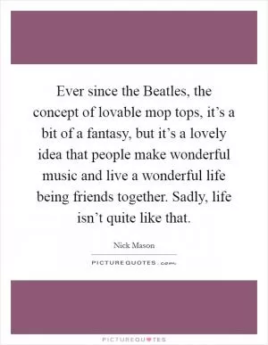 Ever since the Beatles, the concept of lovable mop tops, it’s a bit of a fantasy, but it’s a lovely idea that people make wonderful music and live a wonderful life being friends together. Sadly, life isn’t quite like that Picture Quote #1