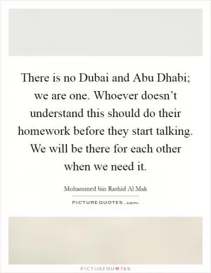 There is no Dubai and Abu Dhabi; we are one. Whoever doesn’t understand this should do their homework before they start talking. We will be there for each other when we need it Picture Quote #1