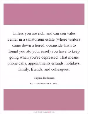 Unless you are rich, and can con vales center in a sanatorium estate (where visitors came down a tiered, oceanside lawn to found you ato your easel) you have to keep going when you’re depressed. That means phone calls, appointments errands, holidays, family, friends, and colleagues Picture Quote #1