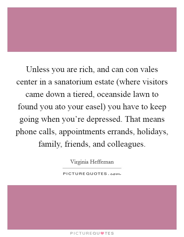 Unless you are rich, and can con vales center in a sanatorium estate (where visitors came down a tiered, oceanside lawn to found you ato your easel) you have to keep going when you're depressed. That means phone calls, appointments errands, holidays, family, friends, and colleagues Picture Quote #1