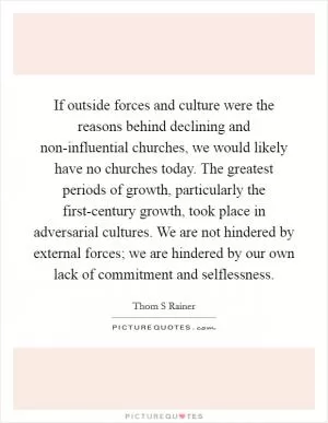 If outside forces and culture were the reasons behind declining and non-influential churches, we would likely have no churches today. The greatest periods of growth, particularly the first-century growth, took place in adversarial cultures. We are not hindered by external forces; we are hindered by our own lack of commitment and selflessness Picture Quote #1