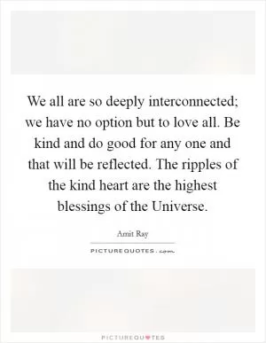 We all are so deeply interconnected; we have no option but to love all. Be kind and do good for any one and that will be reflected. The ripples of the kind heart are the highest blessings of the Universe Picture Quote #1