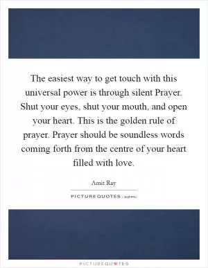 The easiest way to get touch with this universal power is through silent Prayer. Shut your eyes, shut your mouth, and open your heart. This is the golden rule of prayer. Prayer should be soundless words coming forth from the centre of your heart filled with love Picture Quote #1