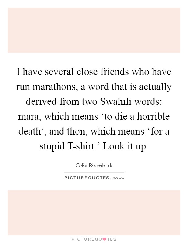 I have several close friends who have run marathons, a word that is actually derived from two Swahili words: mara, which means ‘to die a horrible death', and thon, which means ‘for a stupid T-shirt.' Look it up Picture Quote #1