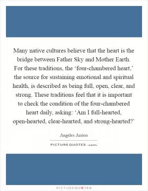 Many native cultures believe that the heart is the bridge between Father Sky and Mother Earth. For these traditions, the ‘four-chambered heart,’ the source for sustaining emotional and spiritual health, is described as being full, open, clear, and strong. These traditions feel that it is important to check the condition of the four-chambered heart daily, asking: ‘Am I full-hearted, open-hearted, clear-hearted, and strong-hearted?’ Picture Quote #1
