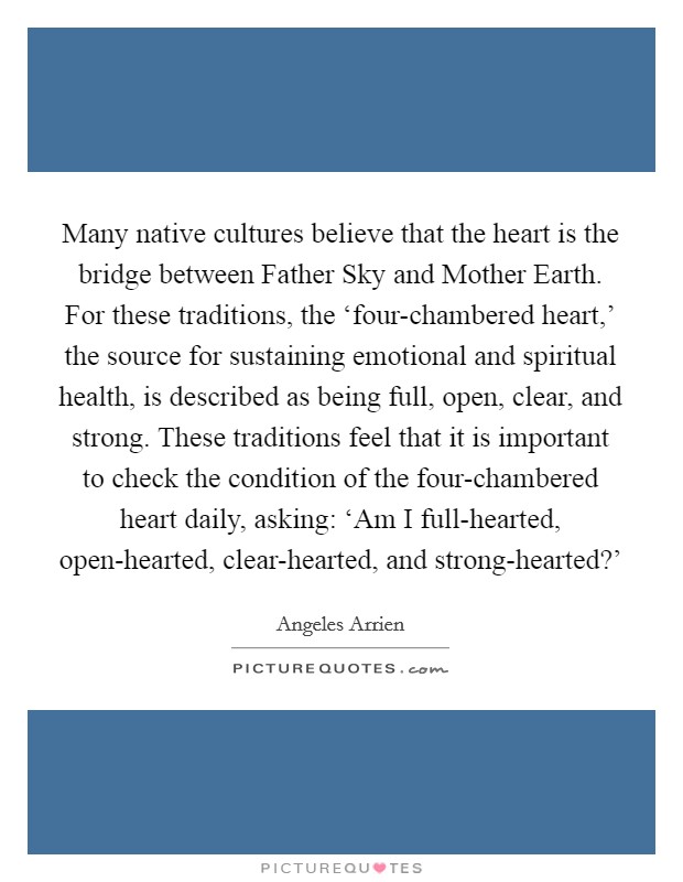Many native cultures believe that the heart is the bridge between Father Sky and Mother Earth. For these traditions, the ‘four-chambered heart,' the source for sustaining emotional and spiritual health, is described as being full, open, clear, and strong. These traditions feel that it is important to check the condition of the four-chambered heart daily, asking: ‘Am I full-hearted, open-hearted, clear-hearted, and strong-hearted?' Picture Quote #1