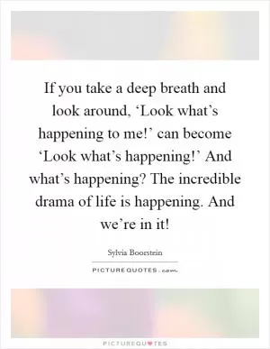 If you take a deep breath and look around, ‘Look what’s happening to me!’ can become ‘Look what’s happening!’ And what’s happening? The incredible drama of life is happening. And we’re in it! Picture Quote #1