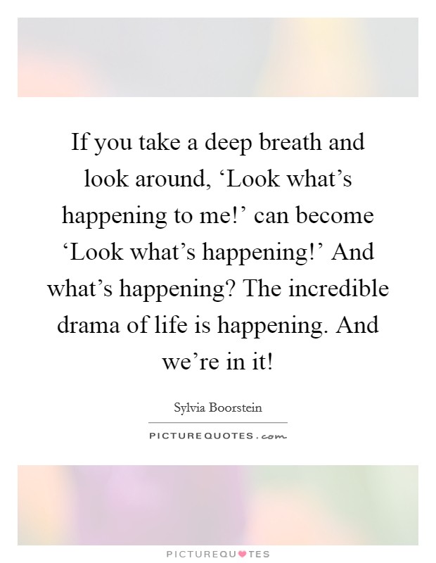 If you take a deep breath and look around, ‘Look what's happening to me!' can become ‘Look what's happening!' And what's happening? The incredible drama of life is happening. And we're in it! Picture Quote #1