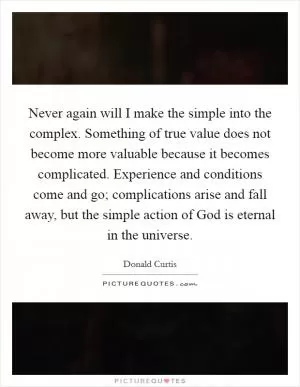 Never again will I make the simple into the complex. Something of true value does not become more valuable because it becomes complicated. Experience and conditions come and go; complications arise and fall away, but the simple action of God is eternal in the universe Picture Quote #1