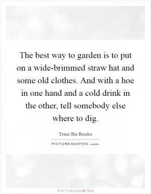 The best way to garden is to put on a wide-brimmed straw hat and some old clothes. And with a hoe in one hand and a cold drink in the other, tell somebody else where to dig Picture Quote #1