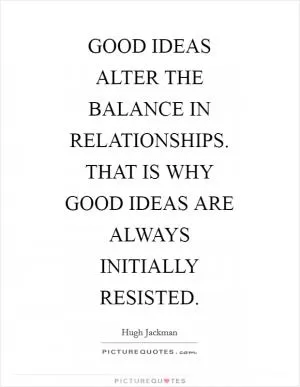 GOOD IDEAS ALTER THE BALANCE IN RELATIONSHIPS. THAT IS WHY GOOD IDEAS ARE ALWAYS INITIALLY RESISTED Picture Quote #1