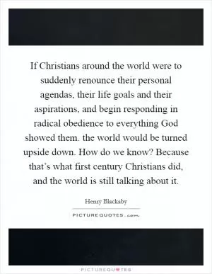 If Christians around the world were to suddenly renounce their personal agendas, their life goals and their aspirations, and begin responding in radical obedience to everything God showed them. the world would be turned upside down. How do we know? Because that’s what first century Christians did, and the world is still talking about it Picture Quote #1