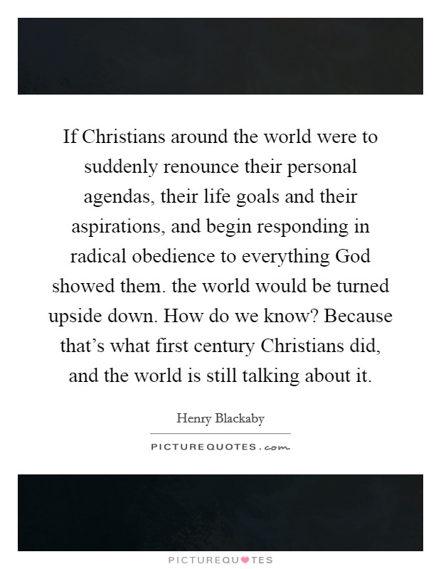 If Christians around the world were to suddenly renounce their personal agendas, their life goals and their aspirations, and begin responding in radical obedience to everything God showed them. the world would be turned upside down. How do we know? Because that's what first century Christians did, and the world is still talking about it Picture Quote #1