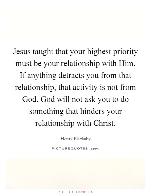 Jesus taught that your highest priority must be your relationship with Him. If anything detracts you from that relationship, that activity is not from God. God will not ask you to do something that hinders your relationship with Christ Picture Quote #1