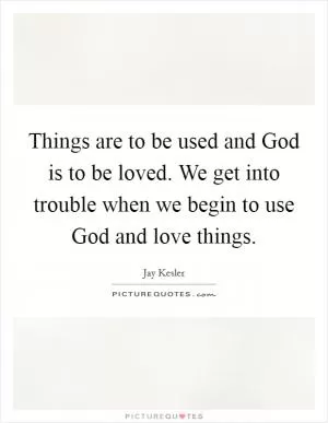 Things are to be used and God is to be loved. We get into trouble when we begin to use God and love things Picture Quote #1