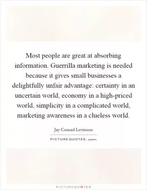 Most people are great at absorbing information. Guerrilla marketing is needed because it gives small businesses a delightfully unfair advantage: certainty in an uncertain world, economy in a high-priced world, simplicity in a complicated world, marketing awareness in a clueless world Picture Quote #1