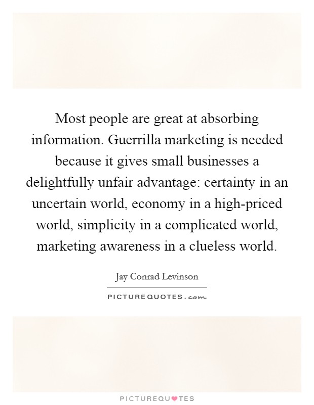 Most people are great at absorbing information. Guerrilla marketing is needed because it gives small businesses a delightfully unfair advantage: certainty in an uncertain world, economy in a high-priced world, simplicity in a complicated world, marketing awareness in a clueless world Picture Quote #1