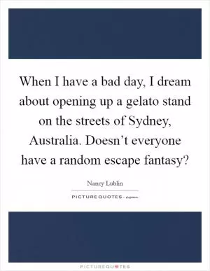 When I have a bad day, I dream about opening up a gelato stand on the streets of Sydney, Australia. Doesn’t everyone have a random escape fantasy? Picture Quote #1