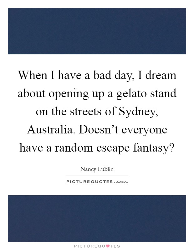 When I have a bad day, I dream about opening up a gelato stand on the streets of Sydney, Australia. Doesn't everyone have a random escape fantasy? Picture Quote #1