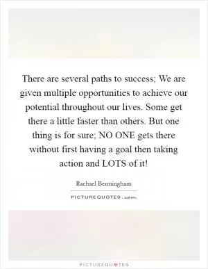 There are several paths to success; We are given multiple opportunities to achieve our potential throughout our lives. Some get there a little faster than others. But one thing is for sure; NO ONE gets there without first having a goal then taking action and LOTS of it! Picture Quote #1