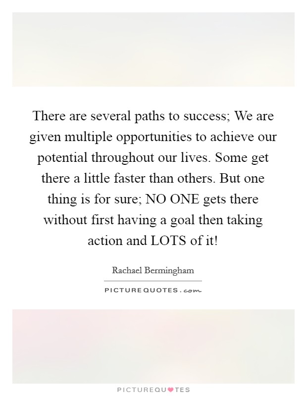 There are several paths to success; We are given multiple opportunities to achieve our potential throughout our lives. Some get there a little faster than others. But one thing is for sure; NO ONE gets there without first having a goal then taking action and LOTS of it! Picture Quote #1