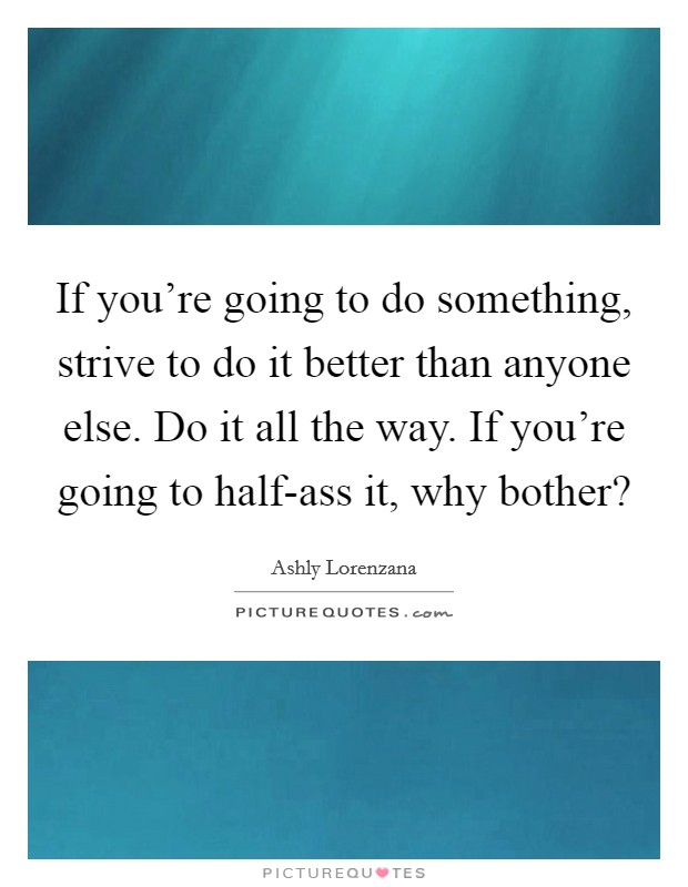 If you're going to do something, strive to do it better than anyone else. Do it all the way. If you're going to half-ass it, why bother? Picture Quote #1