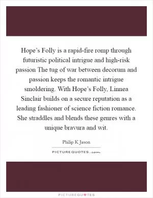 Hope’s Folly is a rapid-fire romp through futuristic political intrigue and high-risk passion The tug of war between decorum and passion keeps the romantic intrigue smoldering. With Hope’s Folly, Linnea Sinclair builds on a secure reputation as a leading fashioner of science fiction romance. She straddles and blends these genres with a unique bravura and wit Picture Quote #1